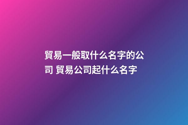 貿易一般取什么名字的公司 貿易公司起什么名字-第1張-公司起名-玄機派